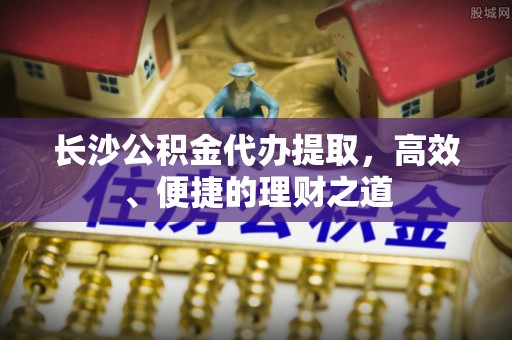 来安长沙公积金代办提取，高效、便捷的理财之道