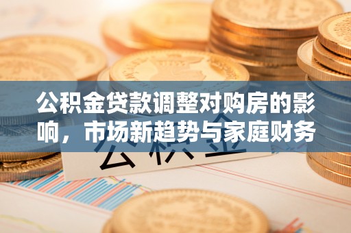 来安公积金贷款调整对购房的影响，市场新趋势与家庭财务规划