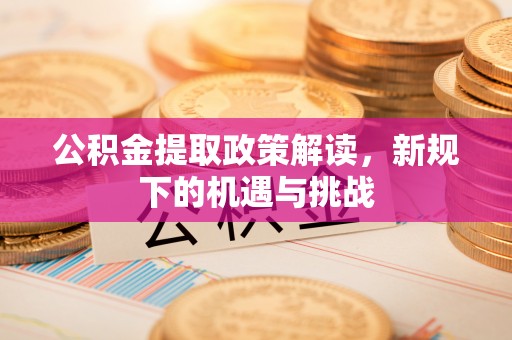 来安公积金提取政策解读，新规下的机遇与挑战
