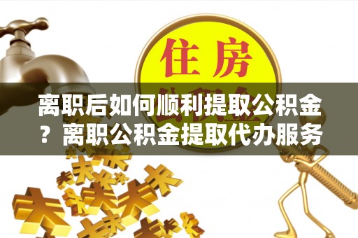 来安离职后如何顺利提取公积金？离职公积金提取代办服务帮你搞定！
