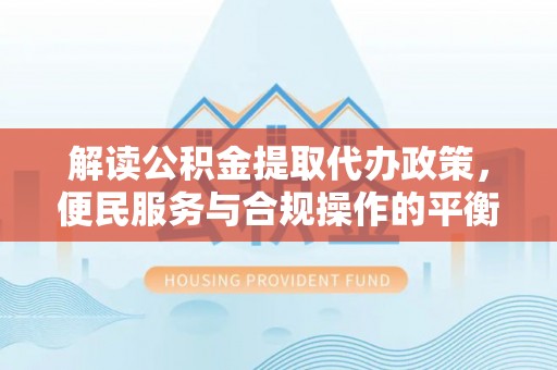 来安解读公积金提取代办政策，便民服务与合规操作的平衡之道