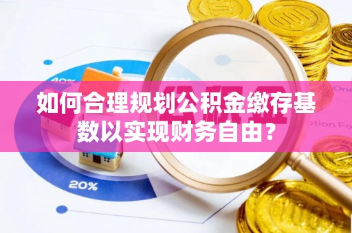来安如何合理规划公积金缴存基数以实现财务自由？