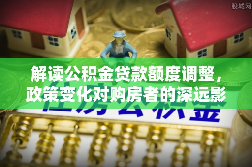 来安解读公积金贷款额度调整，政策变化对购房者的深远影响
