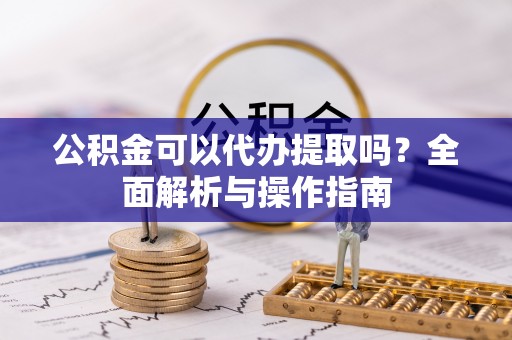 来安公积金可以代办提取吗？全面解析与操作指南