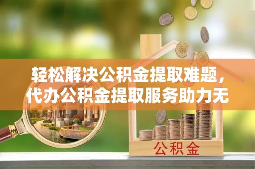 来安轻松解决公积金提取难题，代办公积金提取服务助力无忧生活