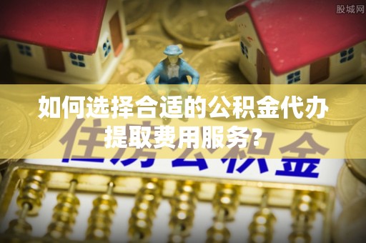 来安如何选择合适的公积金代办提取费用服务？
