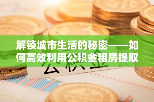 来安解锁城市生活的秘密——如何高效利用公积金租房提取政策优化居住体验
