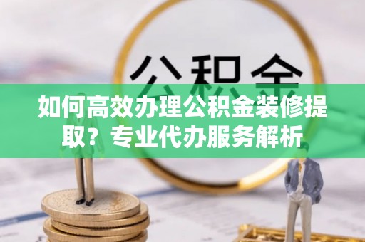 来安如何高效办理公积金装修提取？专业代办服务解析