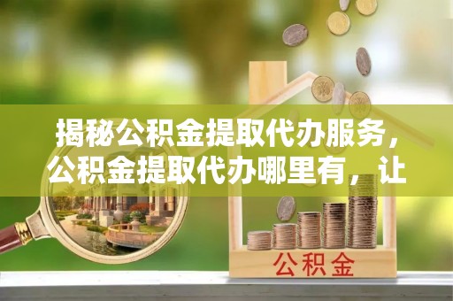 来安揭秘公积金提取代办服务，公积金提取代办哪里有，让你省时省心的解决方案
