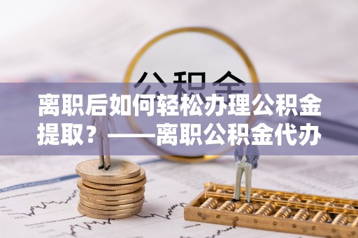 来安离职后如何轻松办理公积金提取？——离职公积金代办提取服务详解