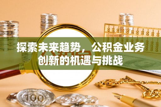 来安探索未来趋势，公积金业务创新的机遇与挑战