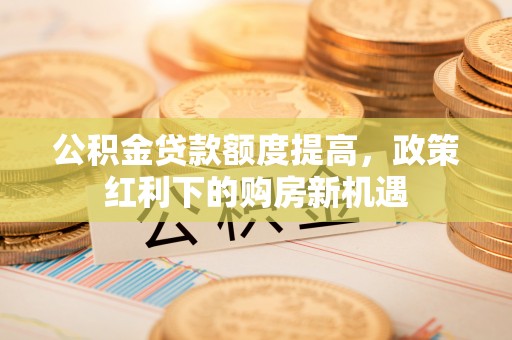来安公积金贷款额度提高，政策红利下的购房新机遇