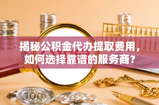 来安揭秘公积金代办提取费用，如何选择靠谱的服务商？