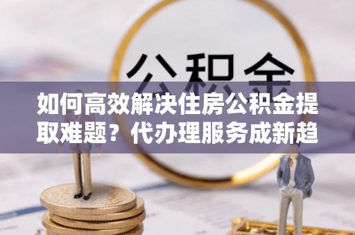 来安如何高效解决住房公积金提取难题？代办理服务成新趋势