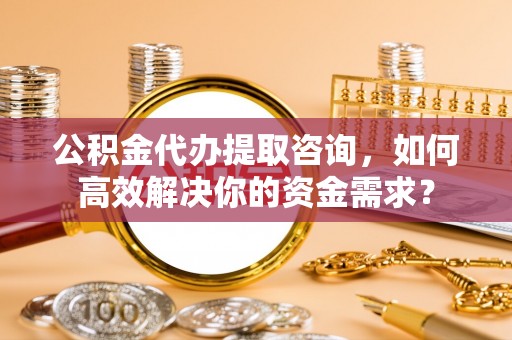 来安公积金代办提取咨询，如何高效解决你的资金需求？