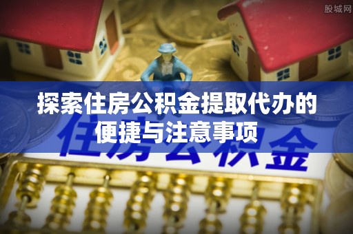 来安探索住房公积金提取代办的便捷与注意事项