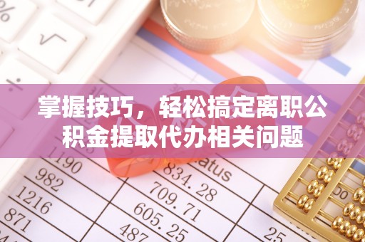 来安掌握技巧，轻松搞定离职公积金提取代办相关问题