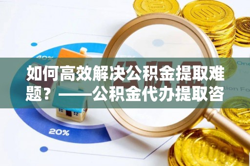 来安如何高效解决公积金提取难题？——公积金代办提取咨询服务全解析