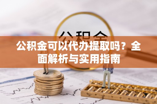 来安公积金可以代办提取吗？全面解析与实用指南