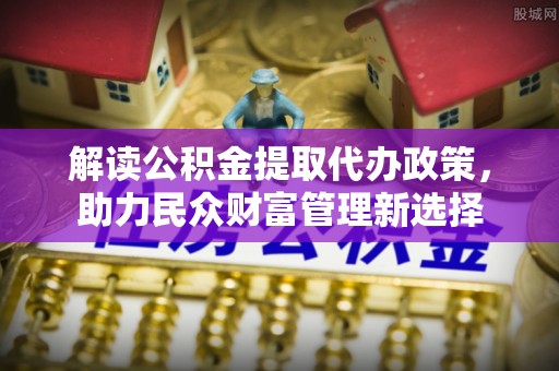 来安解读公积金提取代办政策，助力民众财富管理新选择