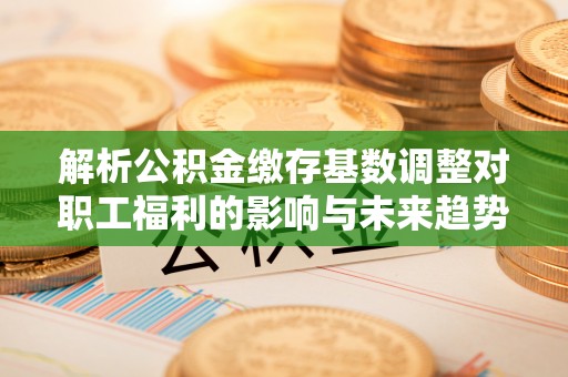 来安解析公积金缴存基数调整对职工福利的影响与未来趋势