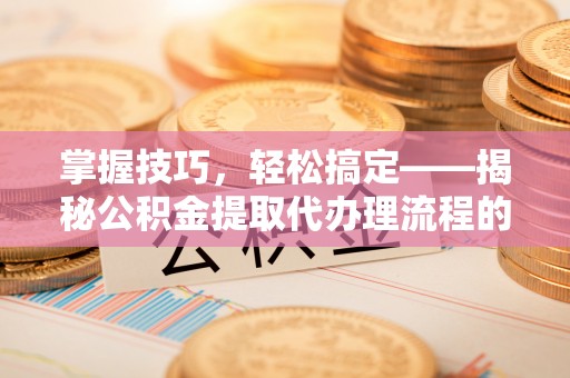 来安掌握技巧，轻松搞定——揭秘公积金提取代办理流程的关键步骤