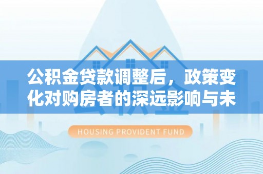 来安公积金贷款调整后，政策变化对购房者的深远影响与未来趋势分析