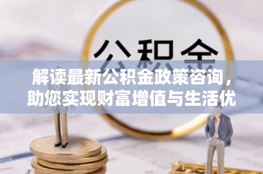 来安解读最新公积金政策咨询，助您实现财富增值与生活优化