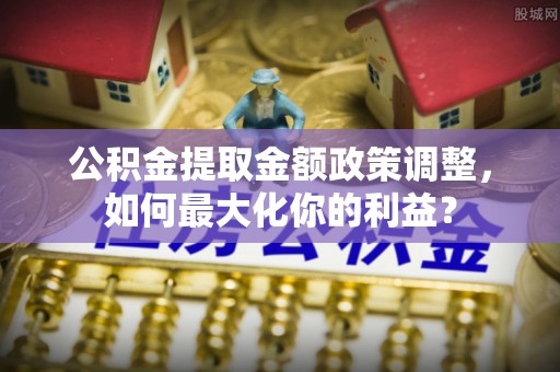 来安公积金提取金额政策调整，如何最大化你的利益？