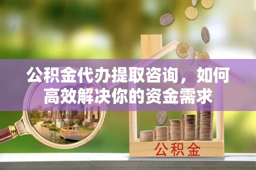 来安公积金代办提取咨询，如何高效解决你的资金需求