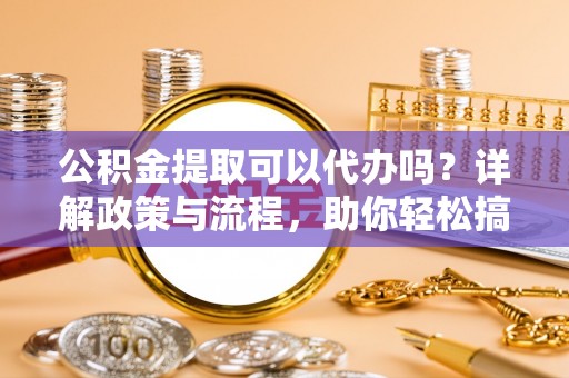 来安公积金提取可以代办吗？详解政策与流程，助你轻松搞定！