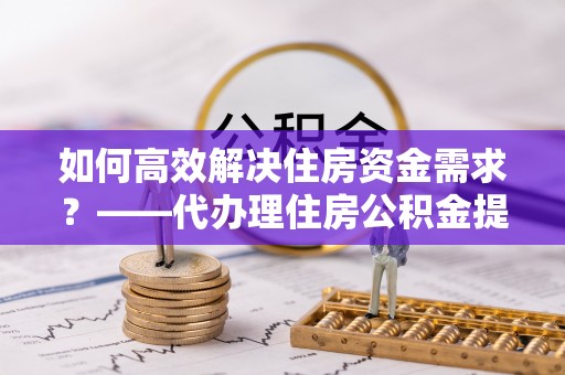 来安如何高效解决住房资金需求？——代办理住房公积金提取服务全解析
