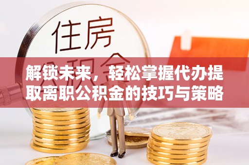 来安解锁未来，轻松掌握代办提取离职公积金的技巧与策略