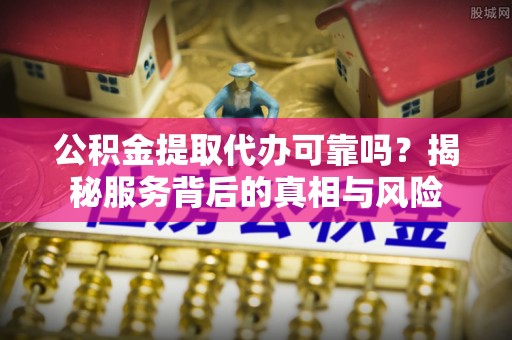 来安公积金提取代办可靠吗？揭秘服务背后的真相与风险