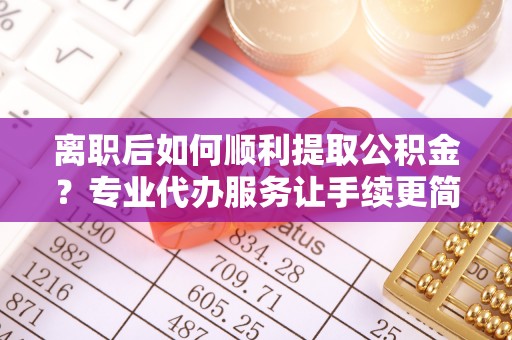 来安离职后如何顺利提取公积金？专业代办服务让手续更简单