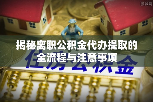 来安揭秘离职公积金代办提取的全流程与注意事项