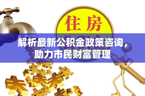 来安解析最新公积金政策咨询，助力市民财富管理