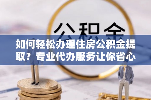 来安如何轻松办理住房公积金提取？专业代办服务让你省心无忧
