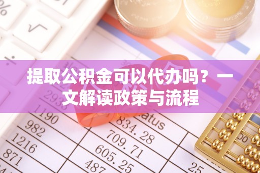 来安提取公积金可以代办吗？一文解读政策与流程