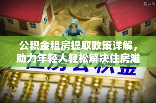 来安公积金租房提取政策详解，助力年轻人轻松解决住房难题