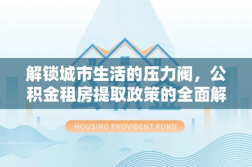 来安解锁城市生活的压力阀，公积金租房提取政策的全面解析与实践指南