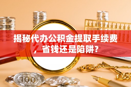 来安揭秘代办公积金提取手续费，省钱还是陷阱？
