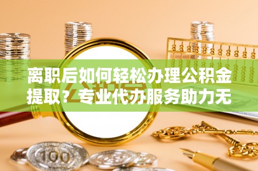 来安离职后如何轻松办理公积金提取？专业代办服务助力无忧