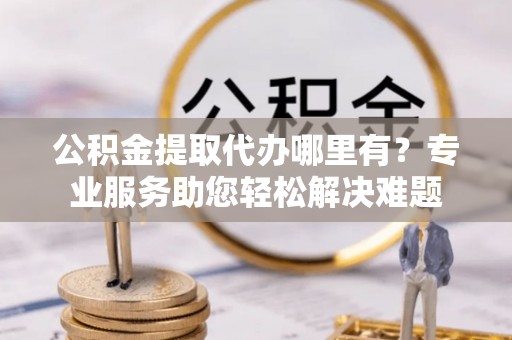 来安公积金提取代办哪里有？专业服务助您轻松解决难题