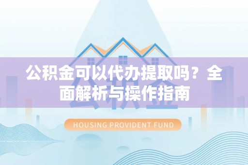 来安公积金可以代办提取吗？全面解析与操作指南