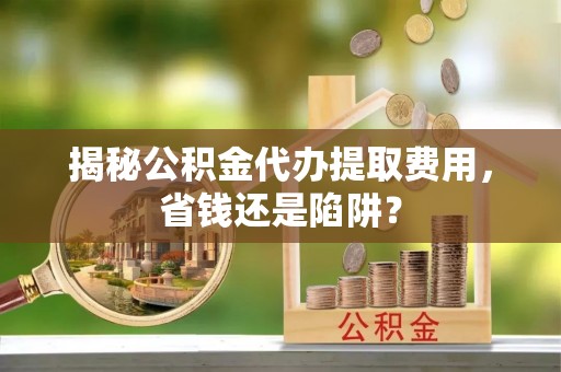 来安揭秘公积金代办提取费用，省钱还是陷阱？