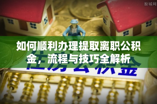 来安如何顺利办理提取离职公积金，流程与技巧全解析