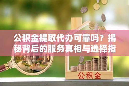 来安公积金提取代办可靠吗？揭秘背后的服务真相与选择指南