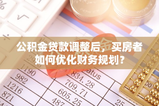 来安公积金贷款调整后，买房者如何优化财务规划？