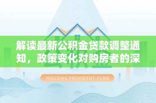来安解读最新公积金贷款调整通知，政策变化对购房者的深远影响
